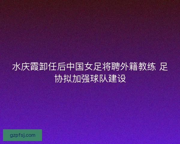 水庆霞卸任后中国女足将聘外籍教练 足协拟加强球队建设