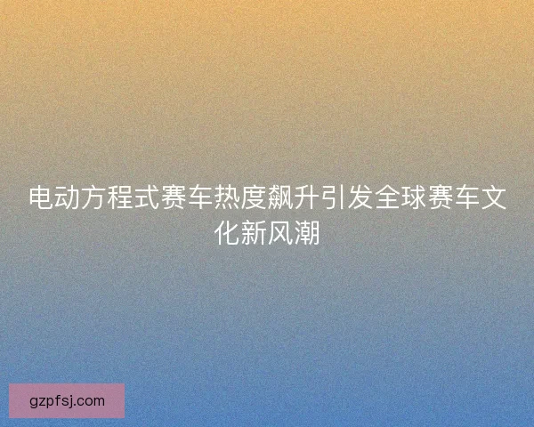 电动方程式赛车热度飙升引发全球赛车文化新风潮