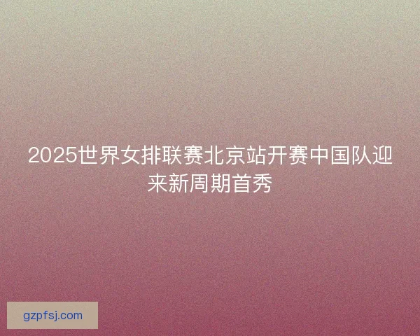 2025世界女排联赛北京站开赛中国队迎来新周期首秀