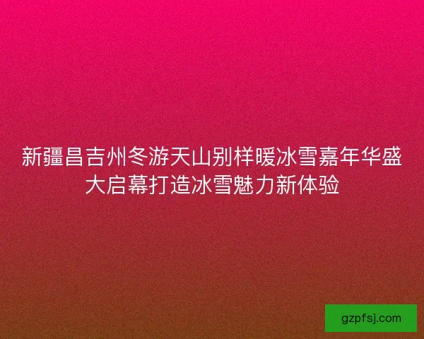 新疆昌吉州冬游天山别样暖冰雪嘉年华盛大启幕打造冰雪魅力新体验