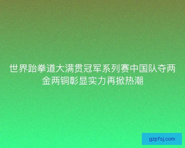 世界跆拳道大满贯冠军系列赛中国队夺两金两铜彰显实力再掀热潮