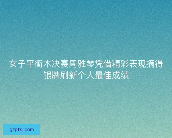 女子平衡木决赛周雅琴凭借精彩表现摘得银牌刷新个人最佳成绩