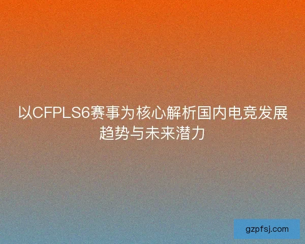 以CFPLS6赛事为核心解析国内电竞发展趋势与未来潜力