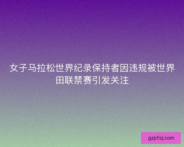 女子马拉松世界纪录保持者因违规被世界田联禁赛引发关注