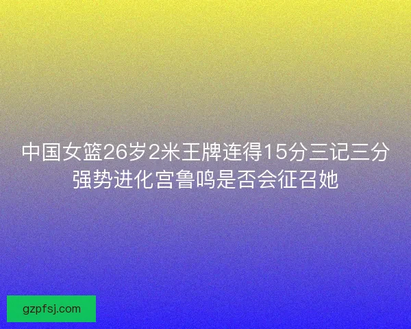 中国女篮26岁2米王牌连得15分三记三分强势进化宫鲁鸣是否会征召她